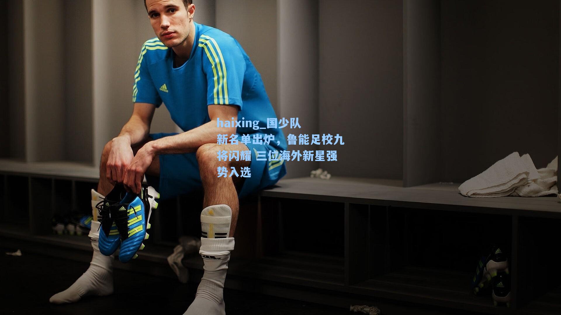 haixing_国少队新名单出炉，鲁能足校九将闪耀 三位海外新星强势入选
